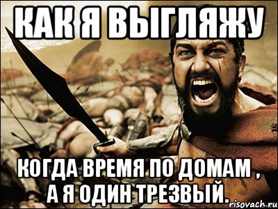 как я выгляжу когда время по домам , а я один трезвый., Мем Это Спарта