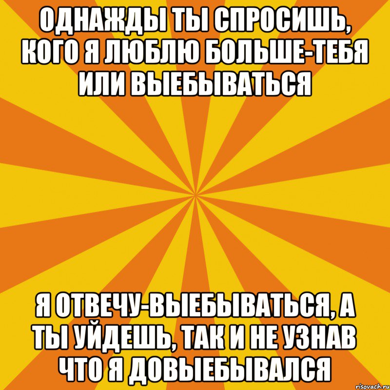 однажды ты спросишь, кого я люблю больше-тебя или выебываться я отвечу-выебываться, а ты уйдешь, так и не узнав что я довыебывался