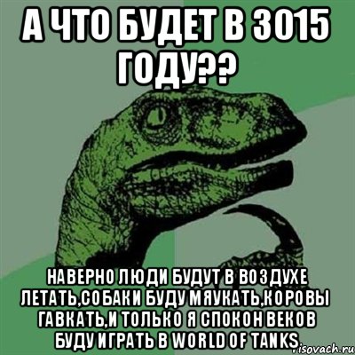 а что будет в 3015 году?? наверно люди будут в воздухе летать,собаки буду мяукать,коровы гавкать,и только я спокон веков буду играть в World of Tanks, Мем Филосораптор