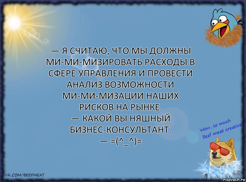 — Я считаю, что мы должны ми-ми-мизировать расходы в сфере управления и провести анализ возможности ми-ми-мизации наших рисков на рынке.
— Какой вы няшный бизнес-консультант.
— =(^_^)=