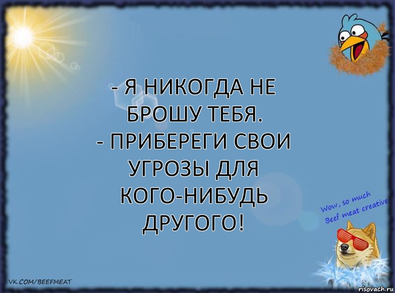 - Я никогда не брошу тебя.
- Прибереги свои угрозы для кого-нибудь другого!