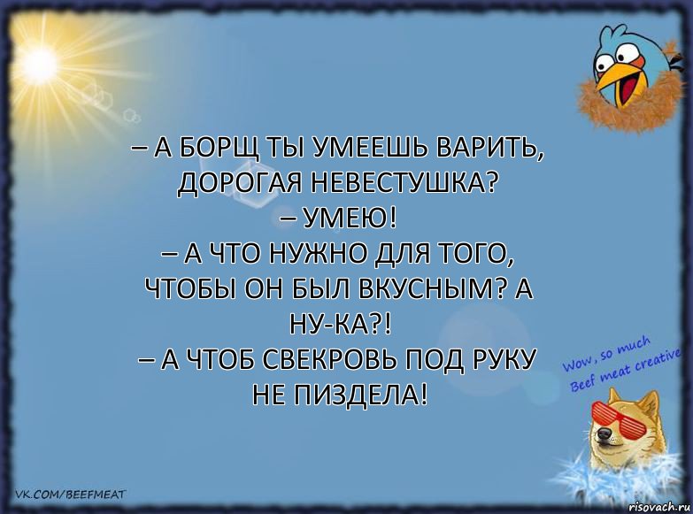 – А борщ ты умеешь варить, дорогая невестушка?
– Умею!
– А что нужно для того, чтобы он был вкусным? А ну-ка?!
– А чтоб свекровь под руку не пиздела!