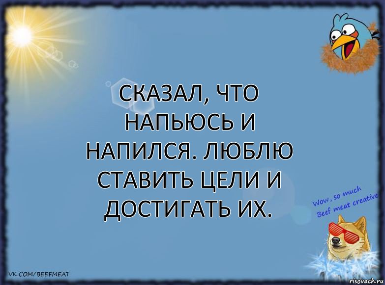 Сказал, что напьюсь и напился. Люблю ставить цели и достигать их.