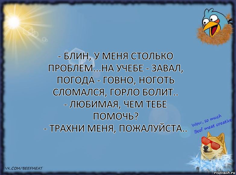 - Блин, у меня столько проблем...на учебе - завал,
погода - говно, ноготь сломался, горло болит..
- Любимая, чем тебе помочь?
- Трахни меня, пожалуйста.., Комикс ФОН