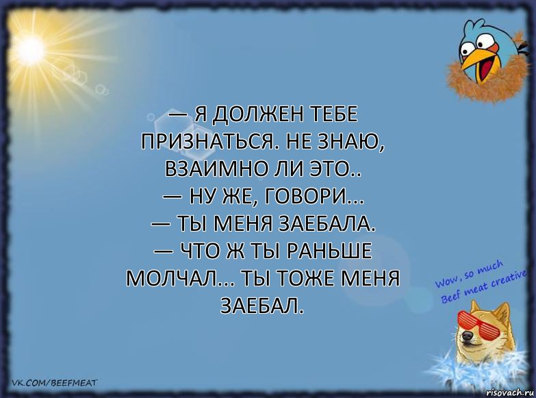 — Я должен тебе признаться. Не знаю, взаимно ли это..
— Ну же, говори...
— Ты меня заебала.
— Что ж ты раньше молчал... Ты тоже меня заебал., Комикс ФОН