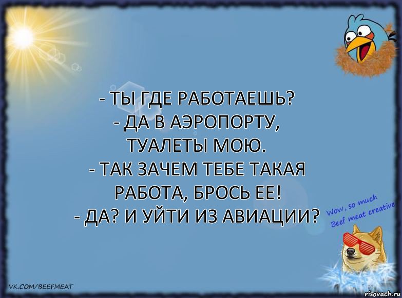 - Ты где работаешь?
- Да в аэропорту, туалеты мою.
- Так зачем тебе такая работа, брось ее!
- Да? И уйти из авиации?