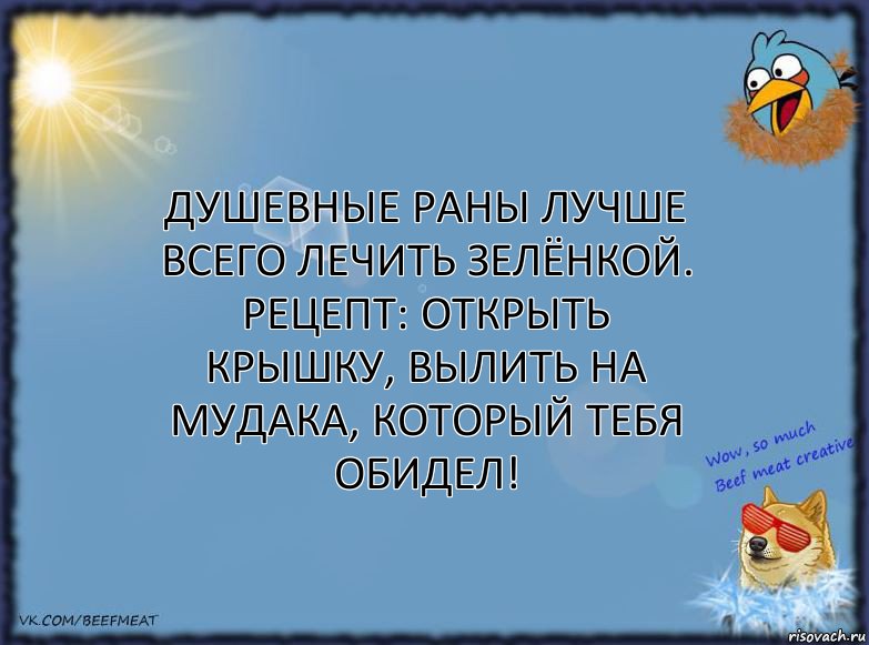 Душевные раны лучше всего лечить зелёнкой.
Рецепт: открыть крышку, вылить на мудака, который тебя обидел!