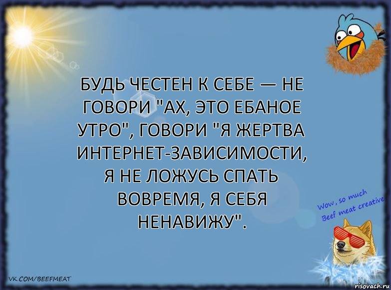 Будь честен к себе — не говори "ах, это ебаное утро", говори "я жертва интернет-зависимости, я не ложусь спать вовремя, я себя ненавижу".