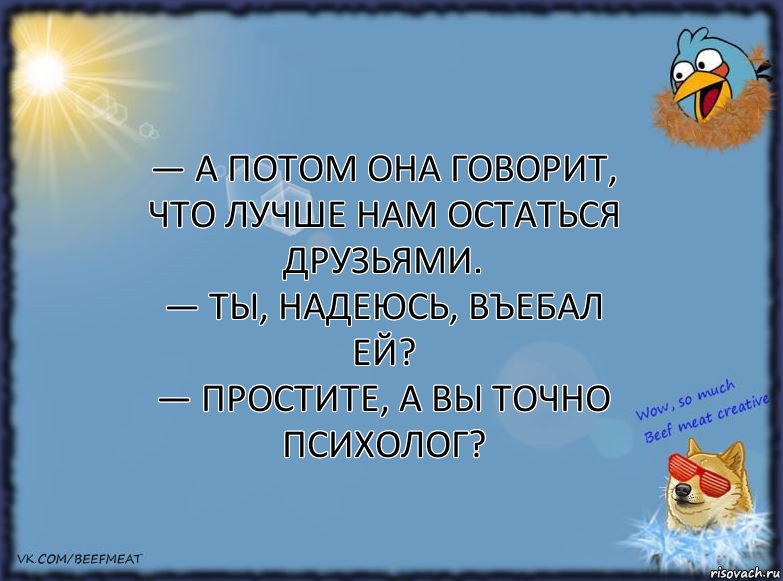 — А потом она говорит, что лучше нам остаться друзьями.
— Ты, надеюсь, въебал ей?
— Простите, а вы точно психолог?