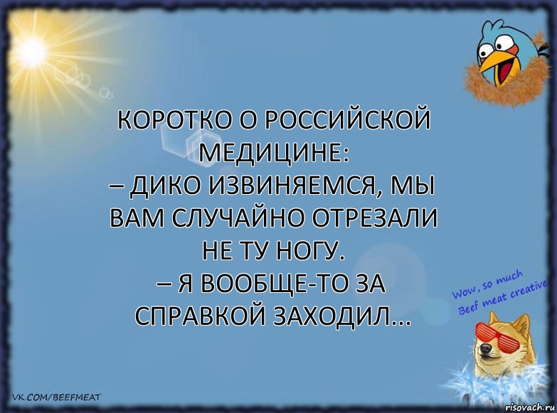 Коротко о российской медицине:
– Дико извиняемся, мы вам случайно отрезали не ту ногу.
– Я вообще-то за справкой заходил...