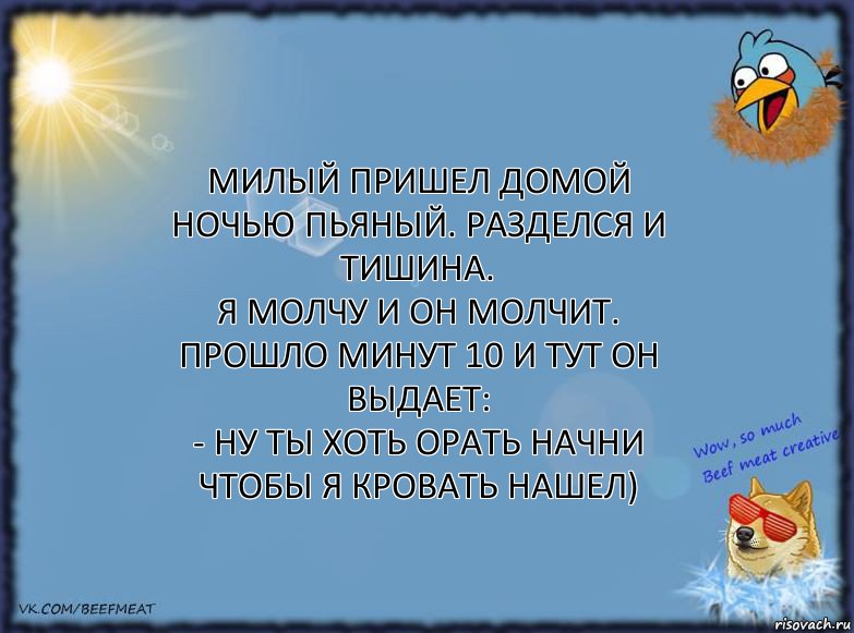 Милый пришел домой ночью пьяный. Разделся и тишина.
Я молчу и он молчит. Прошло минут 10 и тут он выдает:
- Ну ты хоть орать начни чтобы я кровать нашел)