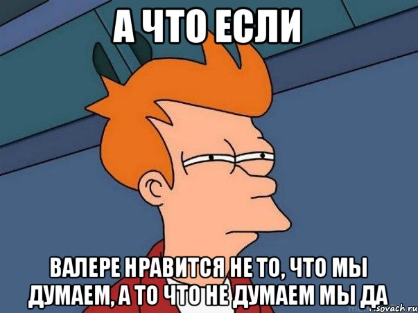 А ЧТО ЕСЛИ ВАЛЕРЕ НРАВИТСЯ НЕ ТО, ЧТО МЫ ДУМАЕМ, А ТО ЧТО НЕ ДУМАЕМ МЫ ДА, Мем  Фрай (мне кажется или)