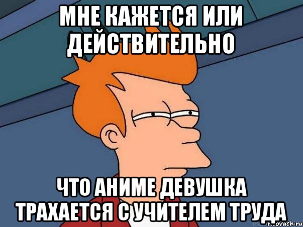 мне кажется или действительно что аниме девушка трахается с учителем труда, Мем  Фрай (мне кажется или)