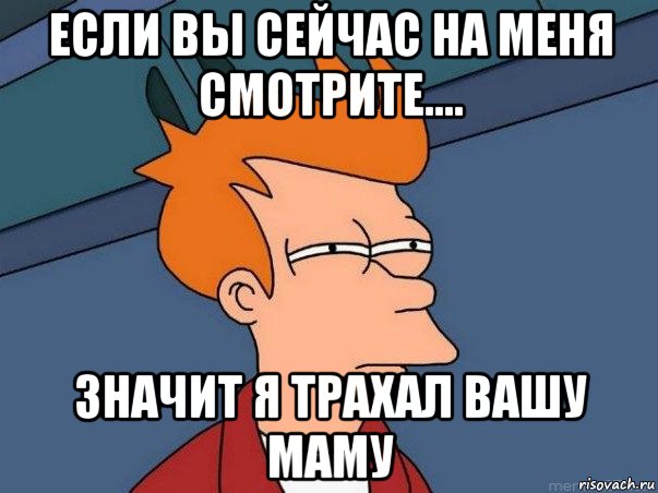 если вы сейчас на меня смотрите.... значит я трахал вашу маму, Мем  Фрай (мне кажется или)