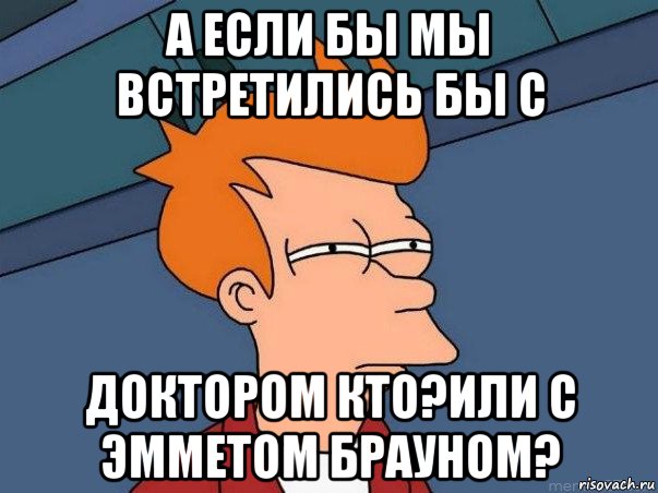 а если бы мы встретились бы с доктором кто?или с эмметом брауном?, Мем  Фрай (мне кажется или)