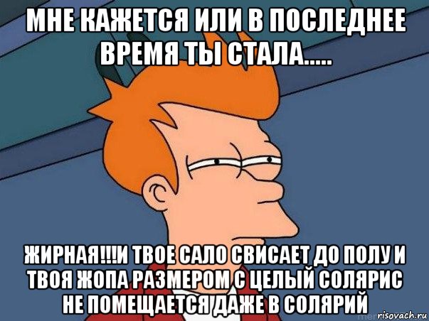 мне кажется или в последнее время ты стала..... жирная!!!и твое сало свисает до полу и твоя жопа размером с целый солярис не помещается даже в солярий, Мем  Фрай (мне кажется или)