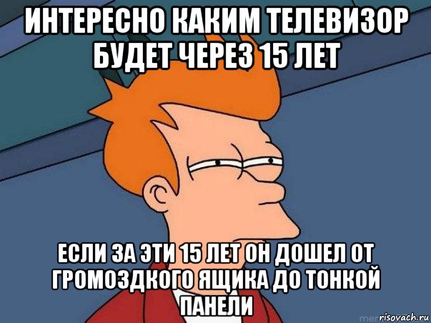 интересно каким телевизор будет через 15 лет если за эти 15 лет он дошел от громоздкого ящика до тонкой панели, Мем  Фрай (мне кажется или)