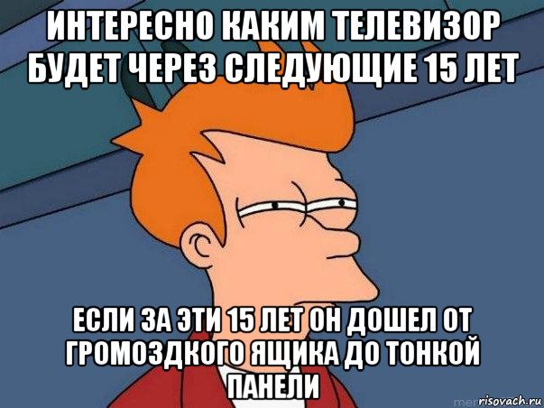 интересно каким телевизор будет через следующие 15 лет если за эти 15 лет он дошел от громоздкого ящика до тонкой панели, Мем  Фрай (мне кажется или)