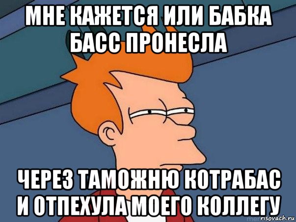 мне кажется или бабка басс пронесла через таможню котрабас и отпехула моего коллегу, Мем  Фрай (мне кажется или)