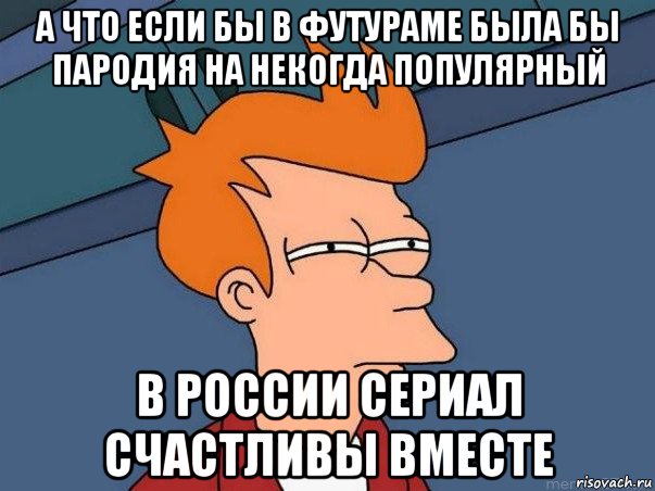 а что если бы в футураме была бы пародия на некогда популярный в россии сериал счастливы вместе, Мем  Фрай (мне кажется или)