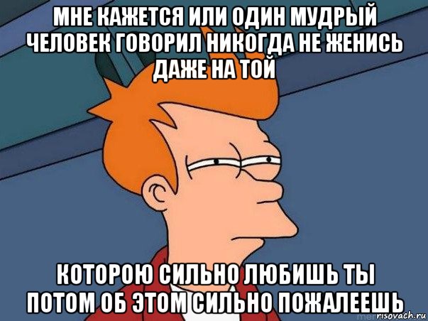 мне кажется или один мудрый человек говорил никогда не женись даже на той которою сильно любишь ты потом об этом сильно пожалеешь, Мем  Фрай (мне кажется или)