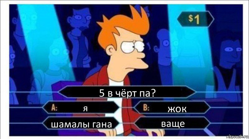 5 в чёрт па? я жок шамалы гана ваще