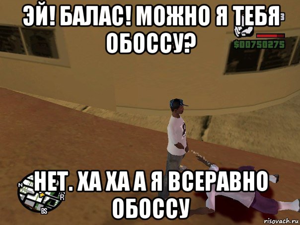 эй! балас! можно я тебя обоссу? нет. ха ха а я всеравно обоссу