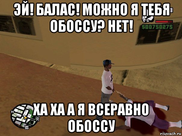 эй! балас! можно я тебя обоссу? нет! ха ха а я всеравно обоссу