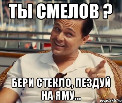 ты Смелов ? бери стекло, пездуй на яму...