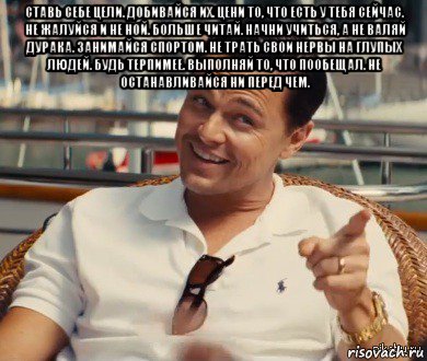 ставь себе цели. добивайся их. цени то, что есть у тебя сейчас. не жалуйся и не ной. больше читай. начни учиться, а не валяй дурака. занимайся спортом. не трать свои нервы на глупых людей. будь терпимее. выполняй то, что пообещал. не останавливайся ни перед чем. , Мем Хитрый Гэтсби
