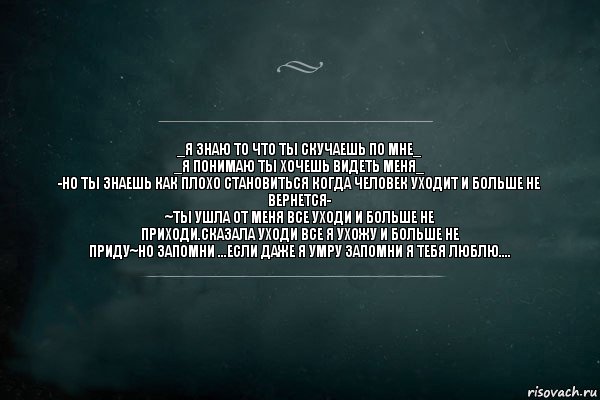 _Я знаю то что ты скучаешь по мне_
_Я понимаю ты хочешь видеть меня_
-Но ты знаешь как плохо становиться когда человек уходит и больше не
вернется-
~Ты ушла от меня все уходи и больше не
приходи.Сказала уходи все я ухожу и больше не
приду~Но запомни ...если даже я умру запомни я тебя люблю...., Комикс Игра Слов