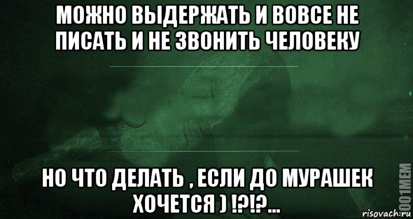 можно выдержать и вовсе не писать и не звонить человеку но что делать , если до мурашек хочется ) !?!?...