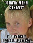 "опять меня стибут" Блять плита подгорела я отойду