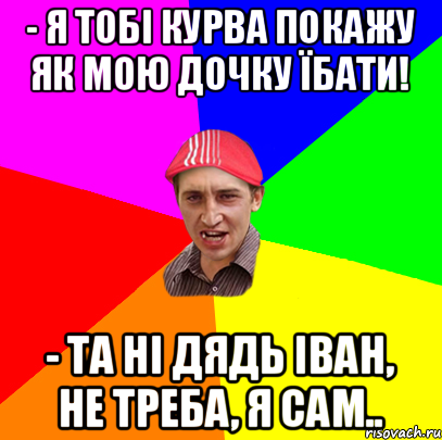 - я тобі курва покажу як мою дочку їбати! - та ні дядь Іван, не треба, я сам.., Мем ива