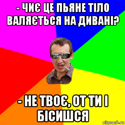 - чиє це пьяне тіло валяється на дивані? - не твоє, от ти і бісишся, Мем ивив