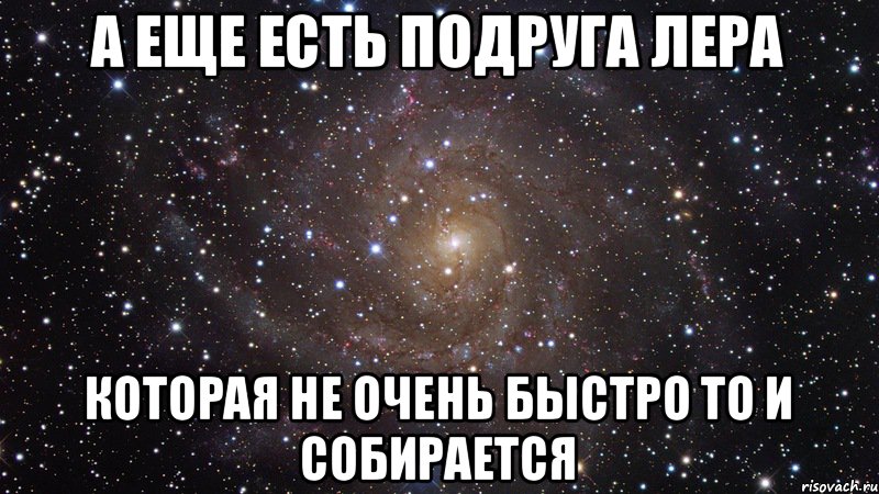 А еще есть подруга Лера которая не очень быстро то и собирается, Мем  Космос (офигенно)