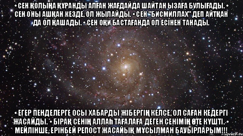 • Сен қолыңа Құранды алған жағдайда шайтан ызаға булығады. • Сен оны ашқан кезде, ол жылайды. • Сен "Бисмиллах" деп айтқан да ол қашады. • Сен оқи бастағанда ол есінен танады. • Егер пенделерге осы хабарды жібергің келсе, ол саған кедергі жасайды. • Бірақ сенің Аллаһ Тағалаға деген сенімің өте күшті. • Мейлінше, Ерінбей репост жасайық мұсылман бауырларым!!!, Мем  Космос (офигенно)