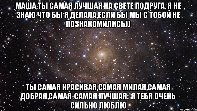 Маша,ты самая лучшая на свете подруга, Я не знаю что бы я делала,если бы мы с тобой не познакомились)) Ты самая красивая,самая милая,самая добрая,самая-самая лучшая:*я тебя очень сильно люблю, Мем  Космос (офигенно)