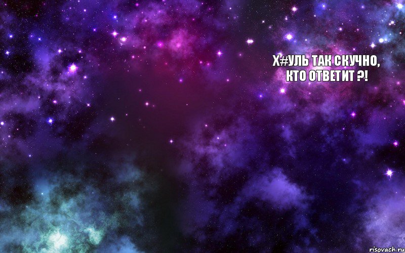 Х#УЛЬ ТАК СКУЧНО, КТО ОТВЕТИТ ?!