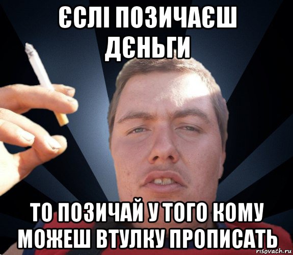єслі позичаєш дєньги то позичай у того кому можеш втулку прописать