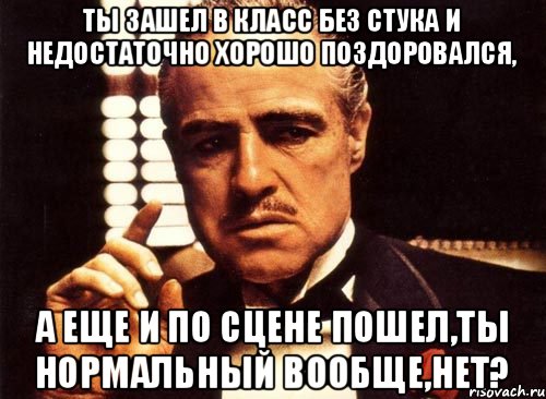 Ты зашел в класс без стука и недостаточно хорошо поздоровался, А еще и по сцене пошел,ты нормальный вообще,нет?, Мем крестный отец