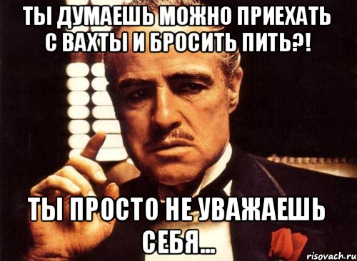 Ты думаешь можно приехать с вахты и бросить пить?! Ты просто не уважаешь Себя..., Мем крестный отец