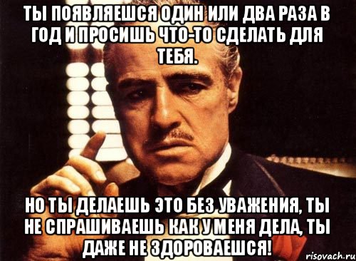 Ты появляешся один или два раза в год и просишь что-то сделать для тебя. Но ты делаешь это без уважения, ты не спрашиваешь как у меня дела, ты даже не здороваешся!, Мем крестный отец