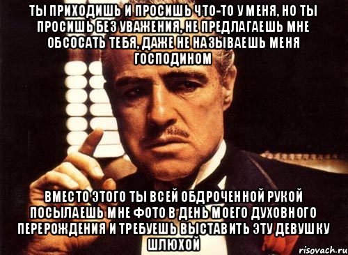 ты приходишь и просишь что-то у меня, но ты просишь без уважения, не предлагаешь мне обсосать тебя, даже не называешь меня Господином вместо этого ты всей обдроченной рукой посылаешь мне фото в день моего духовного перерождения и требуешь выставить эту девушку шлюхой, Мем крестный отец