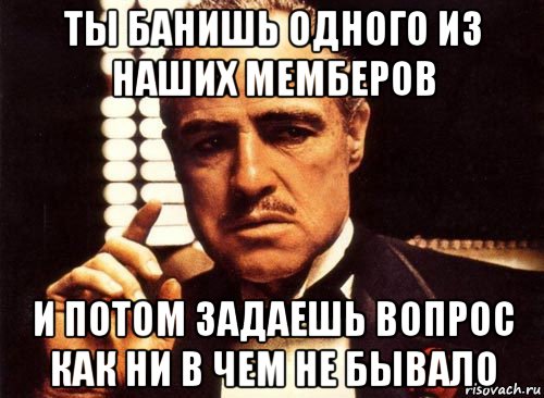 ты банишь одного из наших мемберов и потом задаешь вопрос как ни в чем не бывало, Мем крестный отец