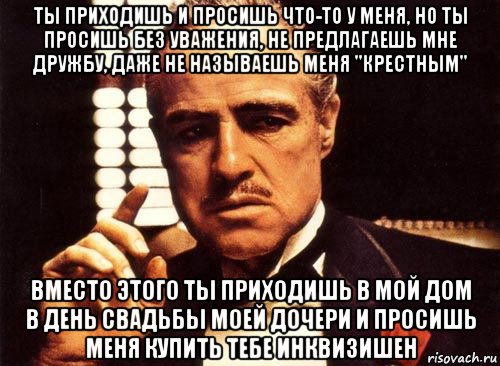 ты приходишь и просишь что-то у меня, но ты просишь без уважения, не предлагаешь мне дружбу, даже не называешь меня "крестным" вместо этого ты приходишь в мой дом в день свадьбы моей дочери и просишь меня купить тебе инквизишен, Мем крестный отец