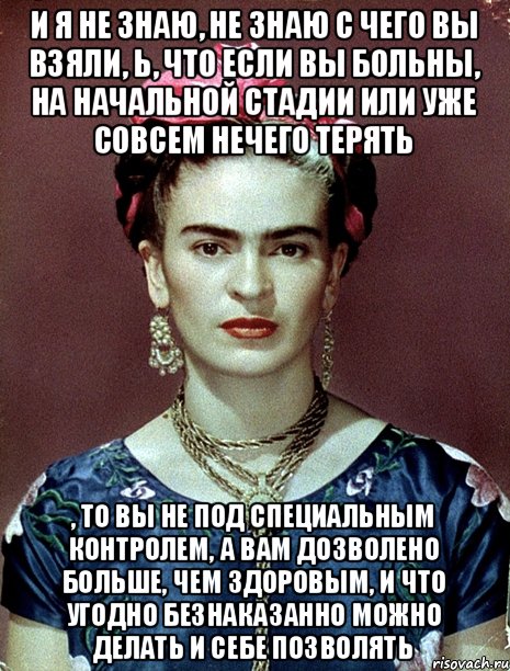 и я не знаю, не знаю с чего вы взяли, Ь, что если вы больны, на начальной стадии или уже совсем нечего терять , то вы не под специальным контролем, а вам дозволено больше, чем здоровым, и что угодно безнаказанно можно делать и себе позволять, Мем Magdalena Carmen Frieda Kahlo Ca