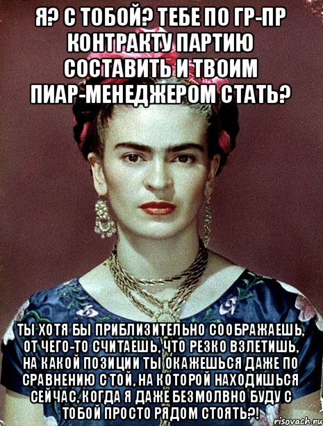 Я? С тобой? Тебе по гр-пр контракту партию составить и твоим пиар-менеджером стать? Ты хотя бы приблизительно соображаешь, от чего-то считаешь, что резко взлетишь, на какой позиции ты окажешься даже по сравнению с той, на которой находишься сейчас, когда я даже безмолвно буду с тобой просто рядом стоять?!, Мем Magdalena Carmen Frieda Kahlo Ca