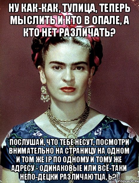 ну как-как, тупица, теперь мыслить и кто в опале, а кто нет различать? послушай, что тебе несут, посмотри внимательно на страницу на одном и том же IP по одному и тому же адресу - одинаковые или всё-таки непо-децки различаютца, Ь?!, Мем Magdalena Carmen Frieda Kahlo Ca