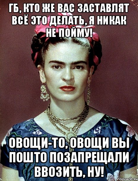 ГБ, кто же вас заставлят всё это делать, я никак не пойму! Овощи-то, овощи вы пошто позапрещали ввозить, ну!, Мем Magdalena Carmen Frieda Kahlo Ca